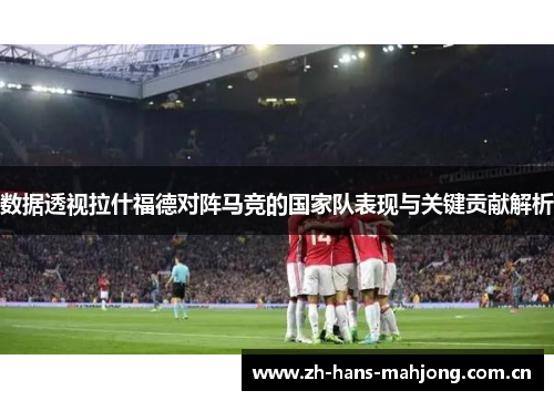 数据透视拉什福德对阵马竞的国家队表现与关键贡献解析 数据透视拉什福德对阵马竞的国家队表现与关键贡献解析